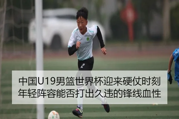 中国U19男篮世界杯迎来硬仗时刻年轻阵容能否打出久违的锋线血性